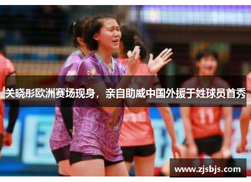 关晓彤欧洲赛场现身，亲自助威中国外援于姓球员首秀
